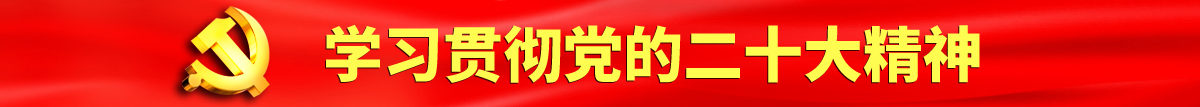 17c日批视频网站认真学习贯彻落实党的二十大会议精神